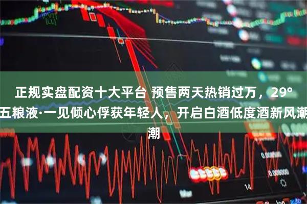正规实盘配资十大平台 预售两天热销过万，29°五粮液·一见倾心俘获年轻人，开启白酒低度酒新风潮