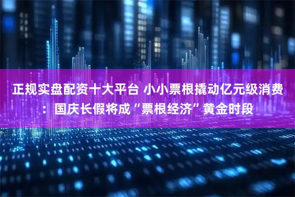 正规实盘配资十大平台 小小票根撬动亿元级消费：国庆长假将成“票根经济”黄金时段