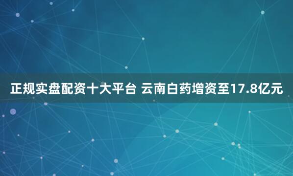 正规实盘配资十大平台 云南白药增资至17.8亿元