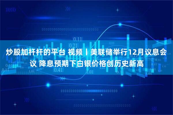 炒股加杆杆的平台 视频丨美联储举行12月议息会议 降息预期下白银价格创历史新高