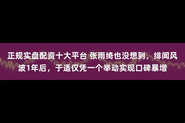 正规实盘配资十大平台 张雨绮也没想到，绯闻风波1年后，于适仅凭一个举动实现口碑暴增