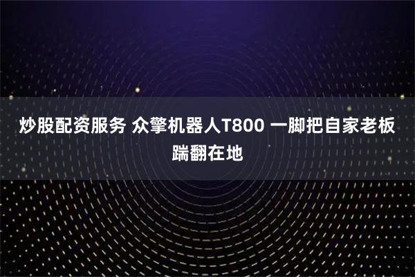 炒股配资服务 众擎机器人T800 一脚把自家老板踹翻在地