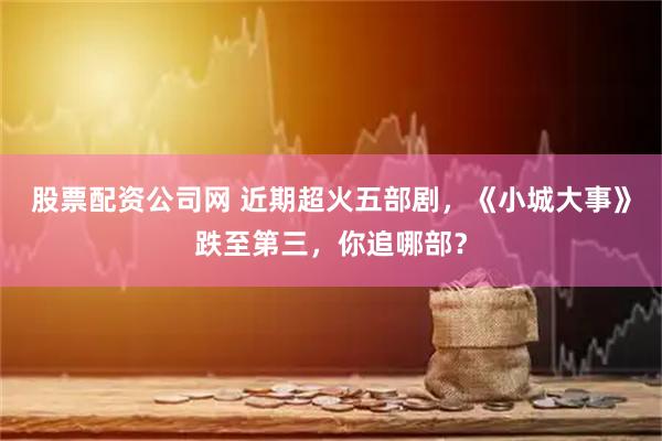 股票配资公司网 近期超火五部剧，《小城大事》跌至第三，你追哪部？