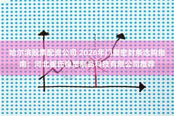 哈尔滨股票配资公司 2026年门窗密封条选购指南：河北崔氏橡塑制品科技有限公司推荐