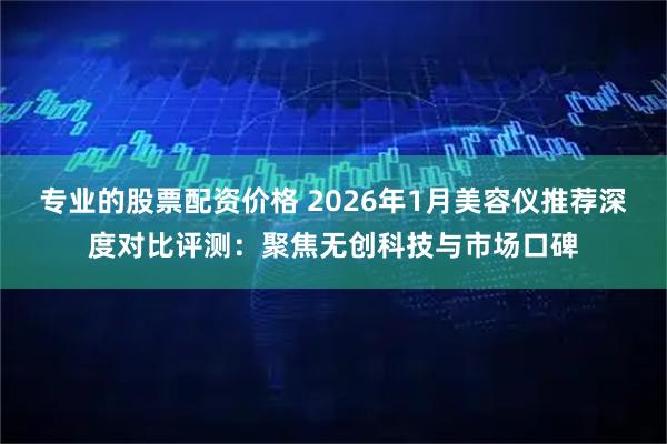 专业的股票配资价格 2026年1月美容仪推荐深度对比评测：聚焦无创科技与市场口碑
