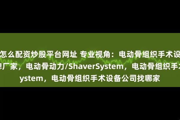 怎么配资炒股平台网址 专业视角：电动骨组织手术设备领域有哪些口碑厂家，电动骨动力/ShaverSystem，电动骨组织手术设备公司找哪家