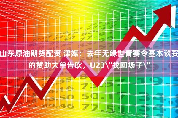 山东原油期货配资 津媒：去年无缘世青赛令基本谈妥的赞助大单告吹，U23＂找回场子＂